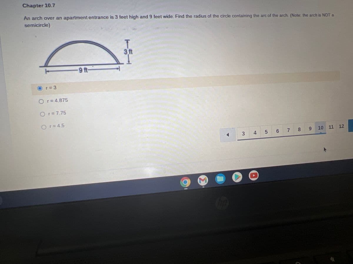 Chapter 10.7
An arch over an apartment entrance is 3 feet high and 9 feet wide. Find the radius of the circle containing the arc of the arch. (Note: the arch is NOT a
semicircle)
T
3 ft
-9 ft-
10 11 12
8 9
7
3 4
5 6
r=3
O r = 4.875
O r = 7.75
Or = 4.5
3