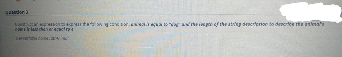 Question 3
Construct an expression to express the following condition: animal is equal to "dog" and the length of the string description to describe the animal's
name is less than or equal to 4
Use variable name : strAnimal
