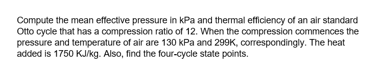 Compute the mean effective pressure in kPa and thermal efficiency of an air standard
Otto cycle that has a compression ratio of 12. When the compression commences the
pressure and temperature of air are 130 kPa and 299K, correspondingly. The heat
added is 1750 KJ/kg. Also, find the four-cycle state points.
