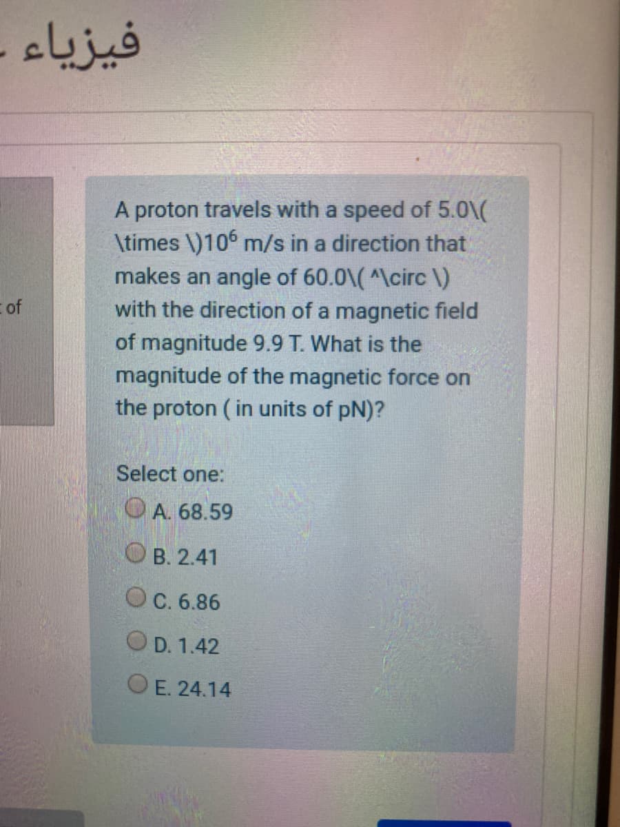 فيزياء -
A proton travels with a speed of 5.0\(
\times \)106 m/s in a direction that
makes an angle of 60.0\(^\circ \)
with the direction of a magnetic field
Eof
of magnitude 9.9 T. What is the
magnitude of the magnetic force on
the proton ( in units of pN)?
Select one:
OA. 68.59
О в. 2.41
OC. 6.86
O D. 1.42
OE. 24.14
