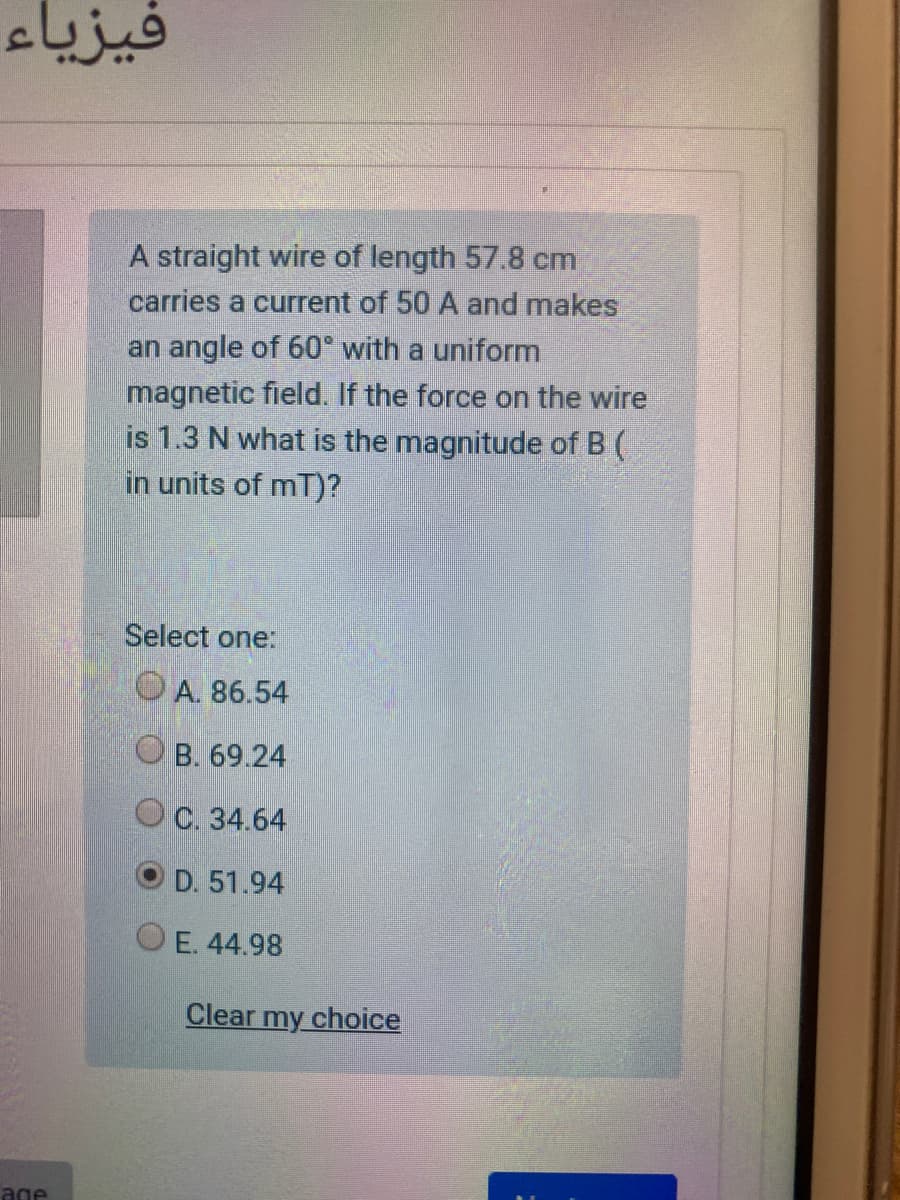 فيزياء
A straight wire of length 57.8 cm
carries a current of 50 A and makes
an angle of 60° with a uniform
magnetic field. If the force on the wire
is 1.3 N what is the magnitude of B (
in units of mT)?
Select one:
OA. 86.54
O B. 69.24
OC. 34.64
O D. 51.94
O E. 44.98
Clear my choice
age
