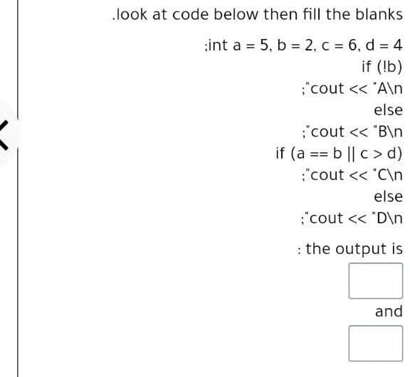 .look at code below then fill the blanks
;int a = 5, b = 2, c = 6, d = 4
if (!b)
%3!
"cout << "A\n
else
;"cout << "B\n
if (a == b || c > d)
:"cout << "C\n
else
:"cout << "D\n
: the output is
and
