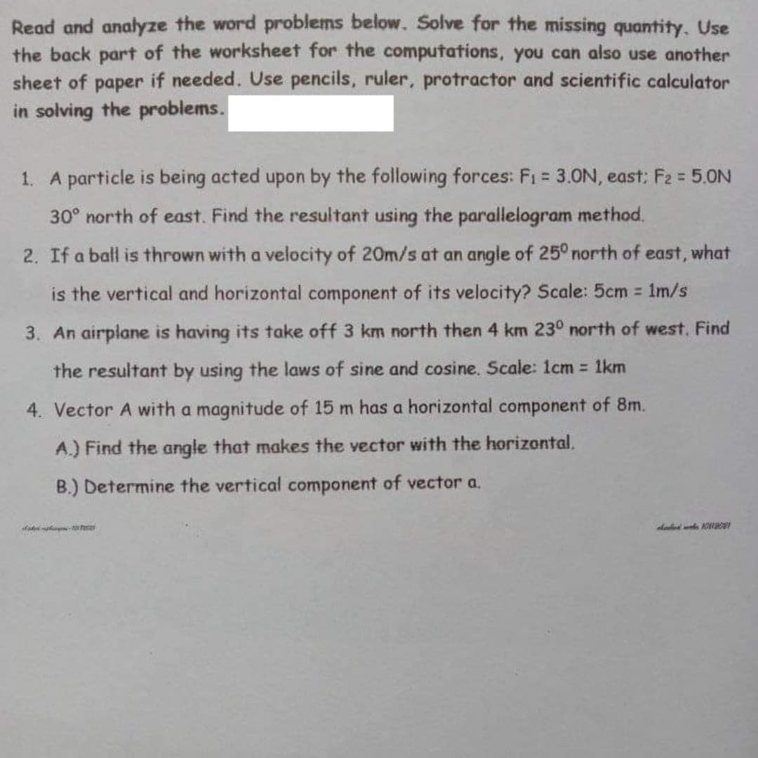 Read and analyze the word problems below. Solve for the missing quantity. Use
the back part of the worksheet for the computations, you can also use another
sheet of paper if needed. Use pencils, ruler, protractor and scientific calculator
in solving the problems.
1. A particle is being acted upon by the following forces: F1 = 3.0N, east: F2 = 5.0N
%3D
30° north of east. Find the resultant using the parallelogram method.
2. If a ball is thrown with a velocity of 20m/s at an angle of 25° north of east, what
is the vertical and horizontal component of its velocity? Scale: 5cm 1m/s
3. An airplane is having its take off 3 km north then 4 km 23° north of west, Find
the resultant by using the laws of sine and cosine. Scale: 1lcm 1km
4. Vector A with a magnitude of 15 m has a horizontal component of 8m.
A.) Find the angle that makes the vector with the horizontal.
B.) Determine the vertical component of vector a.
