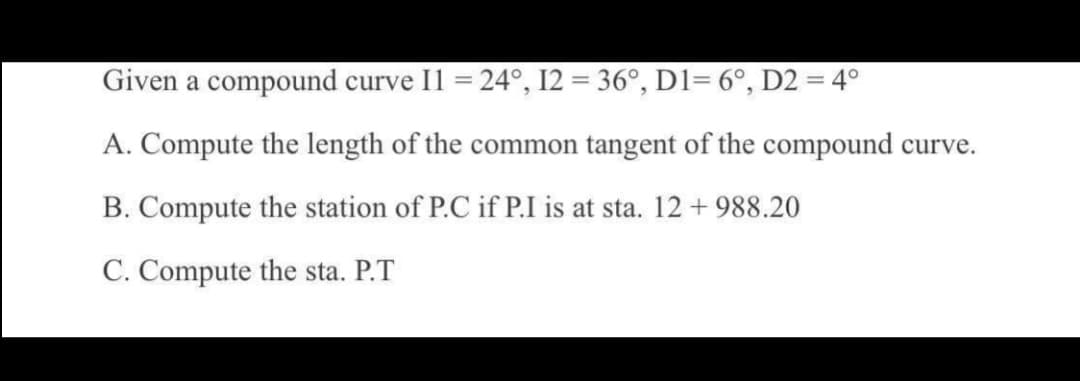 Given a compound curve Il = 24°, I2 = 36°, D1= 6°, D2 = 4°
A. Compute the length of the common tangent of the compound curve.
B. Compute the station of P.C if P.I is at sta. 12 +988.20
C. Compute the sta. P.T
