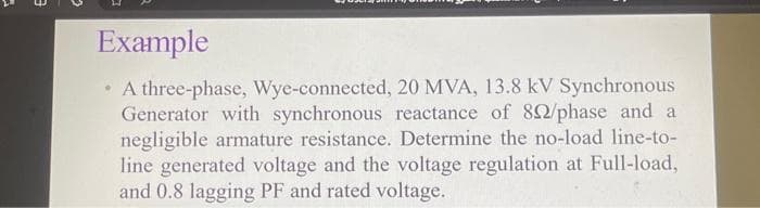 Example
• A three-phase, Wye-connected, 20 MVA, 13.8 kV Synchronous
Generator with synchronous reactance of 82/phase and a
negligible armature resistance. Determine the no-load line-to-
line generated voltage and the voltage regulation at Full-load,
and 0.8 lagging PF and rated voltage.