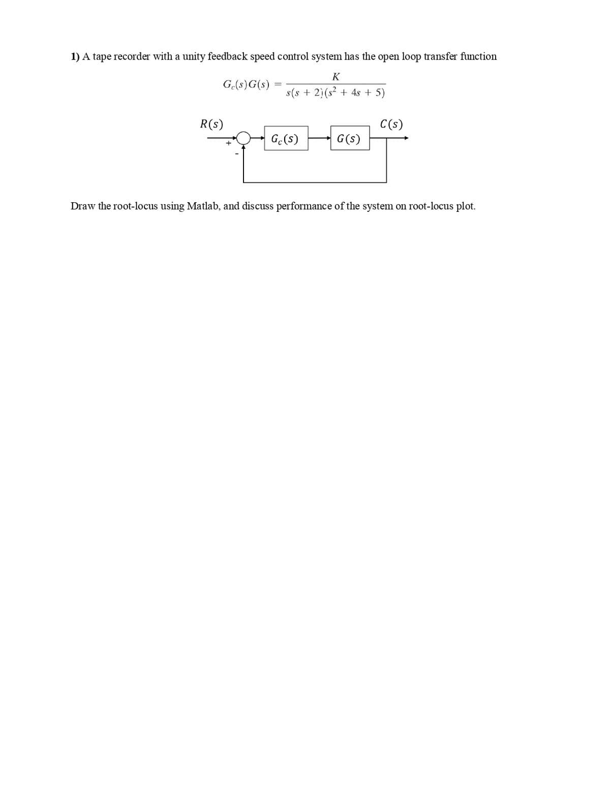 1) A tape recorder with a unity feedback speed control system has the open loop transfer function
K
Ge(s) G(s)
s(s+ 2) (s² + 4s + 5)
R(s)
Gc(s)
G (s)
C(s)
Draw the root-locus using Matlab, and discuss performance of the system on root-locus plot.