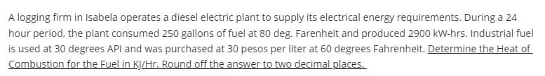 A logging firm in Isabela operates a diesel electric plant to supply its electrical energy requirements. During a 24
hour period, the plant consumed 250 gallons of fuel at 80 deg. Farenheit and produced 2900 kW-hrs. Industrial fuel
is used at 30 degrees API and was purchased at 30 pesos per liter at 60 degrees Fahrenheit. Determine the Heat of
Combustion for the Fuel in KJ/Hr. Round off the answer to two decimal places.
