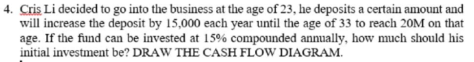 4. Cris Li decided to go into the business at the age of 23, he deposits a certain amount and
will increase the deposit by 15,000 each year until the age of 33 to reach 20M on that
age. If the fund can be invested at 15% compounded annually, how much should his
initial investment be? DRAW THE CASH FLOW DIAGRAM.
