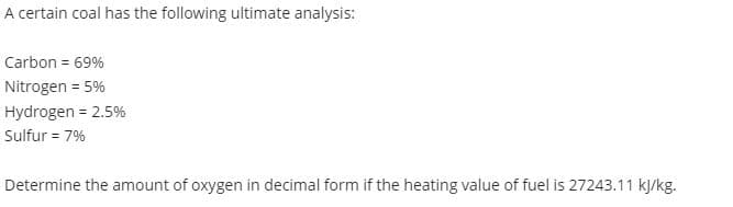 A certain coal has the following ultimate analysis:
Carbon = 69%
Nitrogen = 5%
Hydrogen = 2.5%
Sulfur = 7%
Determine the amount of oxygen in decimal form if the heating value of fuel is 27243.11 kj/kg.
