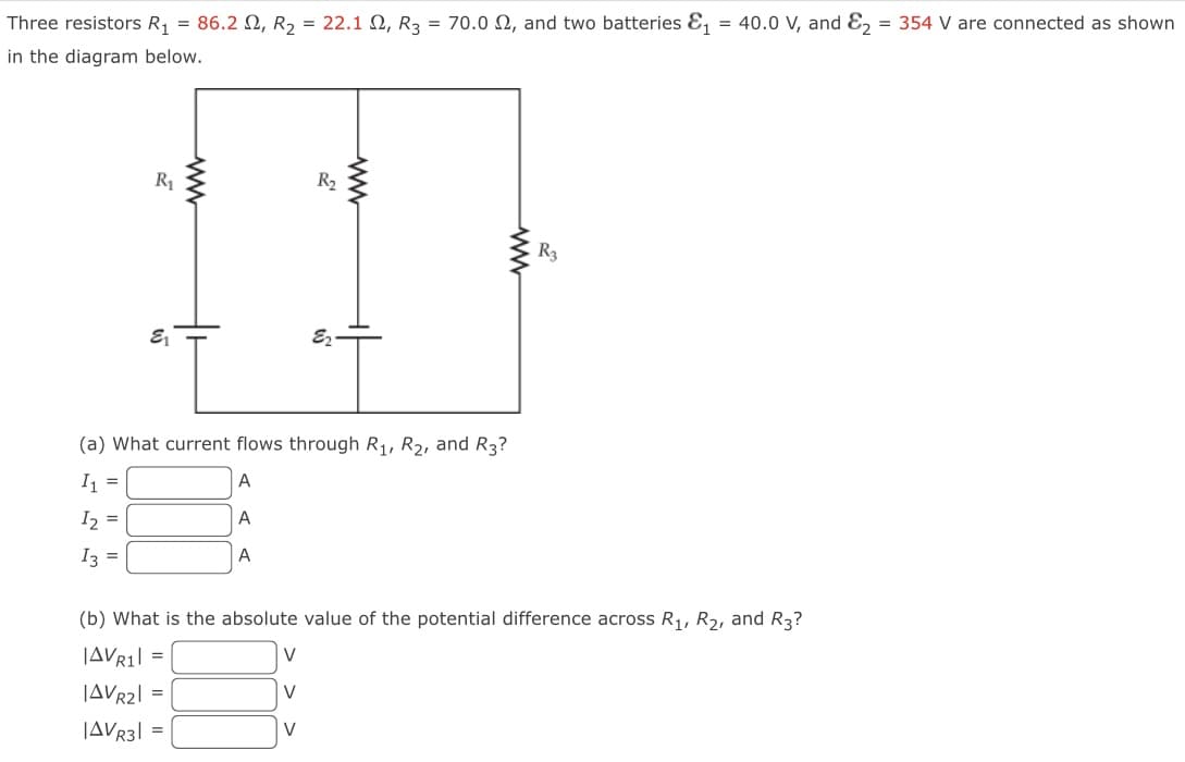 Three resistors R₁ = 86.22, R₂ = 22.1 2, R3 = 70.0 2, and two batteries &₁
in the diagram below.
R₁
E₁
ww
A
R₂
(a) What current flows through R₁, R₂, and R3?
I1 =
A
I₂ =
I3 =
V
V
E₂
V
ww
R3
(b) What is the absolute value of the potential difference across R₁, R₂, and R3?
|AVR1 =
|AVR2| =
|AVR3|=
= 40.0 V, and E₂ = 354 V are connected as shown