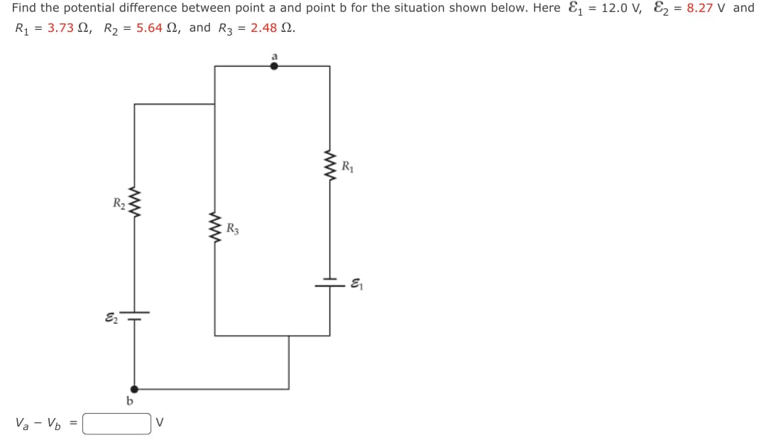 Find
the potential difference between point a and point b for the situation shown below. Here &₁ = 12.0 V, E₂ = 8.27 V and
R₁ = 3.732, R₂ = 5.642, and R3 = 2.48 2.
Va - Vb
R₂
www
E2
V
R3
R₁