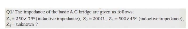 Q1/ The impedance of the basic A.C bridge are given as follows:
Zz= 250475° (inductive impedance), Z2 = 2002, Z3 = 50045° (inductive impedance),
Z4 = unknown ?
%3D
