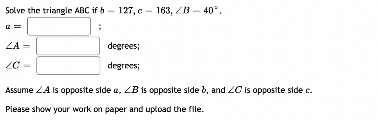 Solve the triangle ABC if b = 127, c = 163, ZB = 40°.
a =
;
ZA
=
degrees;
LC =
degrees;
Assume ZA is opposite side a, ZB is opposite side b, and ZC is opposite side c.
Please show your work on paper and upload the file.