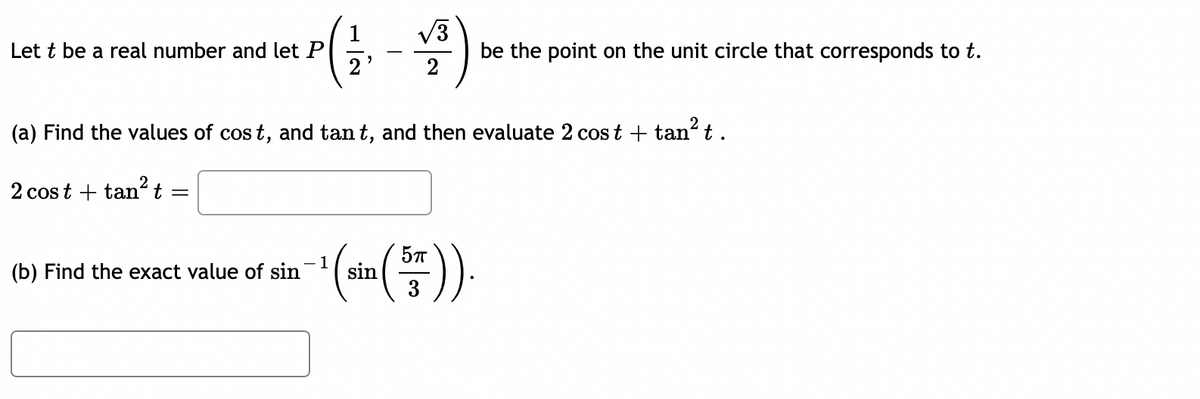 Let \( t \) be a real number and let \( P \left( \frac{1}{2}, -\frac{\sqrt{3}}{2} \right) \) be the point on the unit circle that corresponds to \( t \).

(a) Find the values of \( \cos t \) and \( \tan t \), and then evaluate \( 2 \cos t + \tan^2 t \).

\( 2 \cos t + \tan^2 t = \) \[ \boxed{\ \ \ \ \ \ \ \ \ \ \ \ \ \ \ \} \]

(b) Find the exact value of \( \sin^{-1} \left( \sin \left( \frac{5 \pi}{3} \right) \right) \).

\[ \boxed{\ \ \ \ \ \ \ \ \ \ \ \ \ \ \ \ \ \} \]