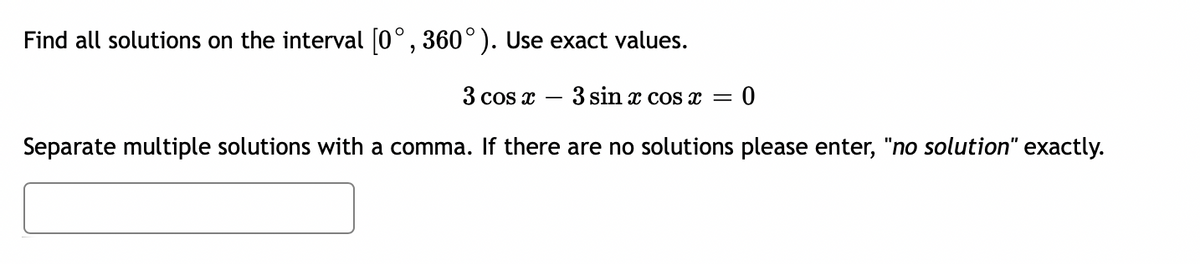 ### Problem Description

**Find all solutions on the interval \( [0^\circ, 360^\circ) \). Use exact values.**

\[3 \cos x - 3 \sin x \cos x = 0\]

Separate multiple solutions with a comma. If there are no solutions please enter, "no solution" exactly.

\[ \_\_\_\_\_\_ \]

### Steps and Tips

To solve the equation \( 3 \cos x - 3 \sin x \cos x = 0 \):

1. **Simplify the Equation:**
   - Factor out the common term:
     \[
     3 \cos x (1 - \sin x) = 0
     \]

2. **Solve for Each Factor:**
   - The equation is satisfied when \( 3 \cos x = 0 \) or \( 1 - \sin x = 0 \).

3. **For \( \cos x = 0 \):**
   - Find values of \( x \) in the interval \( [0^\circ, 360^\circ) \).
   - \[
     \cos x = 0 \implies x = 90^\circ, 270^\circ
     \]

4. **For \( 1 - \sin x = 0 \):**
   - Simplify to find \( \sin x = 1 \).
   - Find values of \( x \) in the interval \( [0^\circ, 360^\circ) \).
   - \[
     \sin x = 1 \implies x = 90^\circ
     \]

5. **Combine Solutions:**
   - List all unique solutions found:
     \[
     x = 90^\circ, 270^\circ
     \]

### Solution

Enter the solutions in a comma-separated list:
\[ 90^\circ, 270^\circ \]

If the equation had no solutions, you would enter "no solution" exactly. However, in this case, we have the solutions!