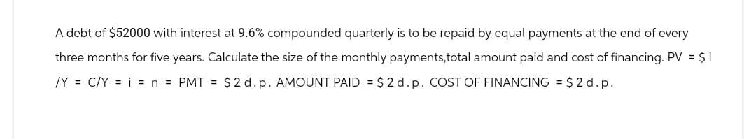 A debt of $52000 with interest at 9.6% compounded quarterly is to be repaid by equal payments at the end of every
three months for five years. Calculate the size of the monthly payments,total amount paid and cost of financing. PV = $1
/YC/Y = n = PMT = $2 d. p. AMOUNT PAID $2 d. p. COST OF FINANCING = $2d.p.