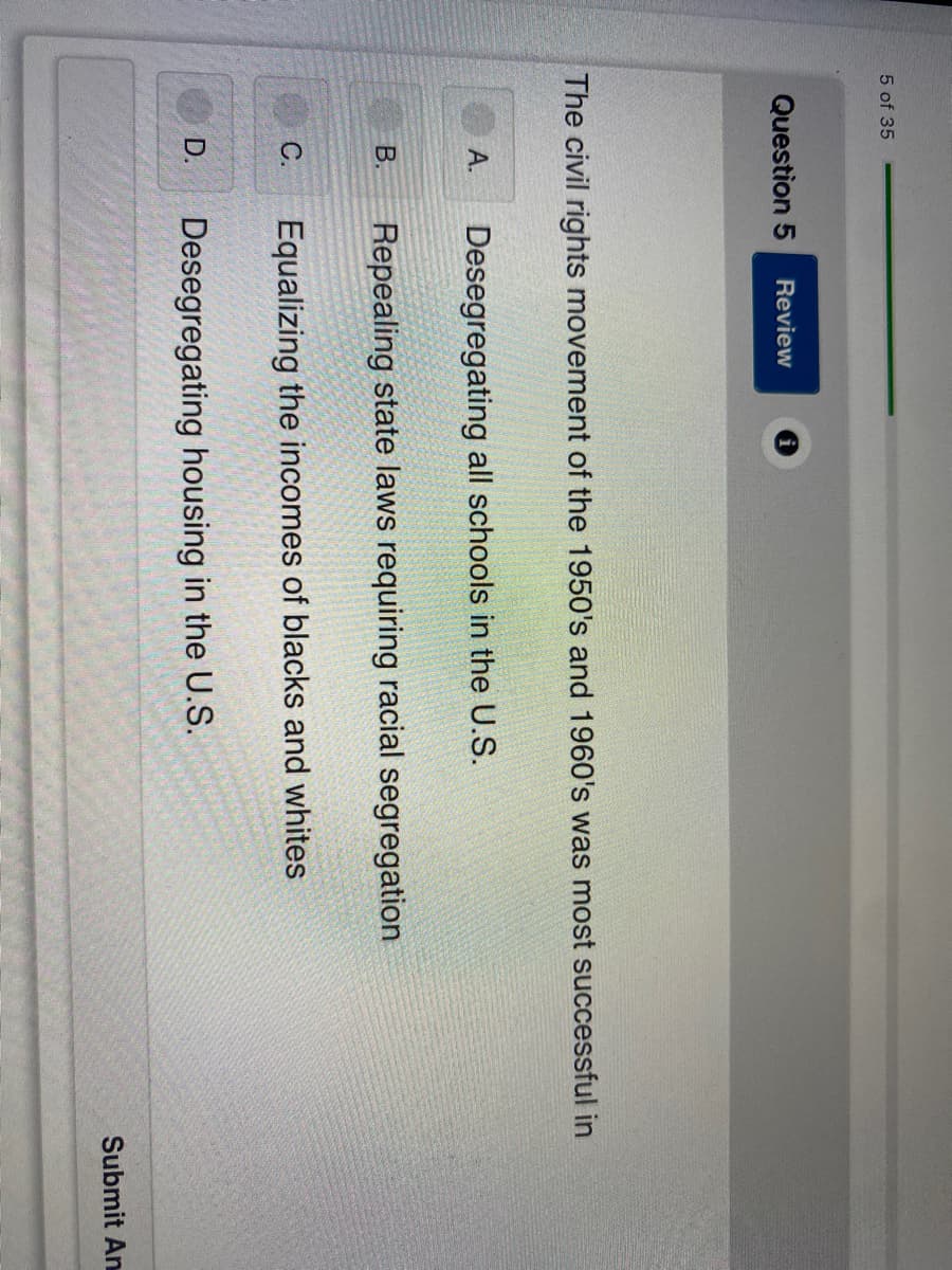 ## Civil Rights Movement Successes in the 1950s and 1960s 

### Multiple Choice Question

**Question 5**

The civil rights movement of the 1950s and 1960s was most successful in:
   
   A. Desegregating all schools in the U.S.
   
   B. Repealing state laws requiring racial segregation
   
   C. Equalizing the incomes of blacks and whites
   
   D. Desegregating housing in the U.S.
   
**Submit Answer**

Please review and select the most appropriate option to indicate where the civil rights movement achieved the most success during the 1950s and 1960s.

---

**Explanation**:

This question gauges understanding of the primary achievements of the civil rights movement in the mid-20th century. When preparing to answer, consider well-documented milestones, such as:

- The landmark Supreme Court case Brown v. Board of Education (1954) that led to the desegregation of public schools.
- The Civil Rights Act of 1964 that ended segregation in public places and banned employment discrimination.
- The disparate economic conditions that have persisted despite legislative changes.
- Efforts towards desegregating housing, which saw progress but faced significant challenges.

Reflect on the stated accomplishments of the civil rights movement to determine the most accurate answer.