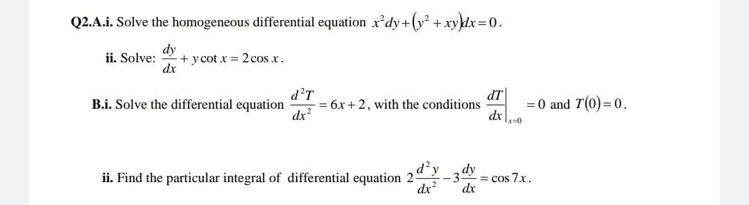 Q2.A.i. Solve the homogeneous differential equation x'dy+(y² + xy}dx=0.
dy
+ y cot x = 2 cos x.
dx
ii. Solve:
d?T
= 6x+ 2, with the conditions
dx?
dT
= 0 and T(0) = 0.
dx |-0
B.i. Solve the differential equation
d²y
ii. Find the particular integral of differential equation 2
dx?
dy
= cos 7x.
dx
