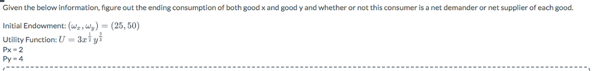 Given the below information, figure out the ending consumption of both good x and good y and whether or not this consumer is a net demander or net supplier of each good.
Initial Endowment: (wa, wy) = (25, 50)
Utility Function: U = 3x ²¹ y ²
Px = 2
Py = 4