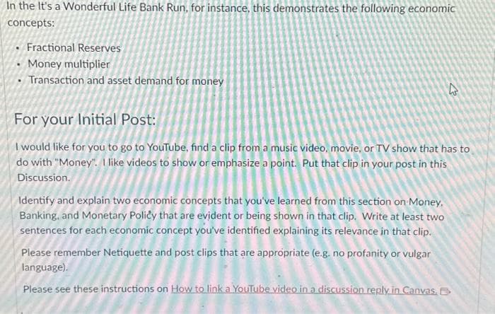 In the It's a Wonderful Life Bank Run, for instance, this demonstrates the following economic
concepts:
Fractional Reserves
• Money multiplier
Transaction and asset demand for money
4
For your Initial Post:
I would like for you to go to YouTube, find a clip from a music video, movie, or TV show that has to
do with "Money". I like videos to show or emphasize a point. Put that clip in your post in this
Discussion.
Identify and explain two economic concepts that you've learned from this section on Money,
Banking, and Monetary Policy that are evident or being shown in that clip. Write at least two
sentences for each economic concept you've identified explaining its relevance in that clip.
Please remember Netiquette and post clips that are appropriate (e.g. no profanity or vulgar
language).
Please see these instructions on How to link a YouTube video in a discussion reply in Canvas. B