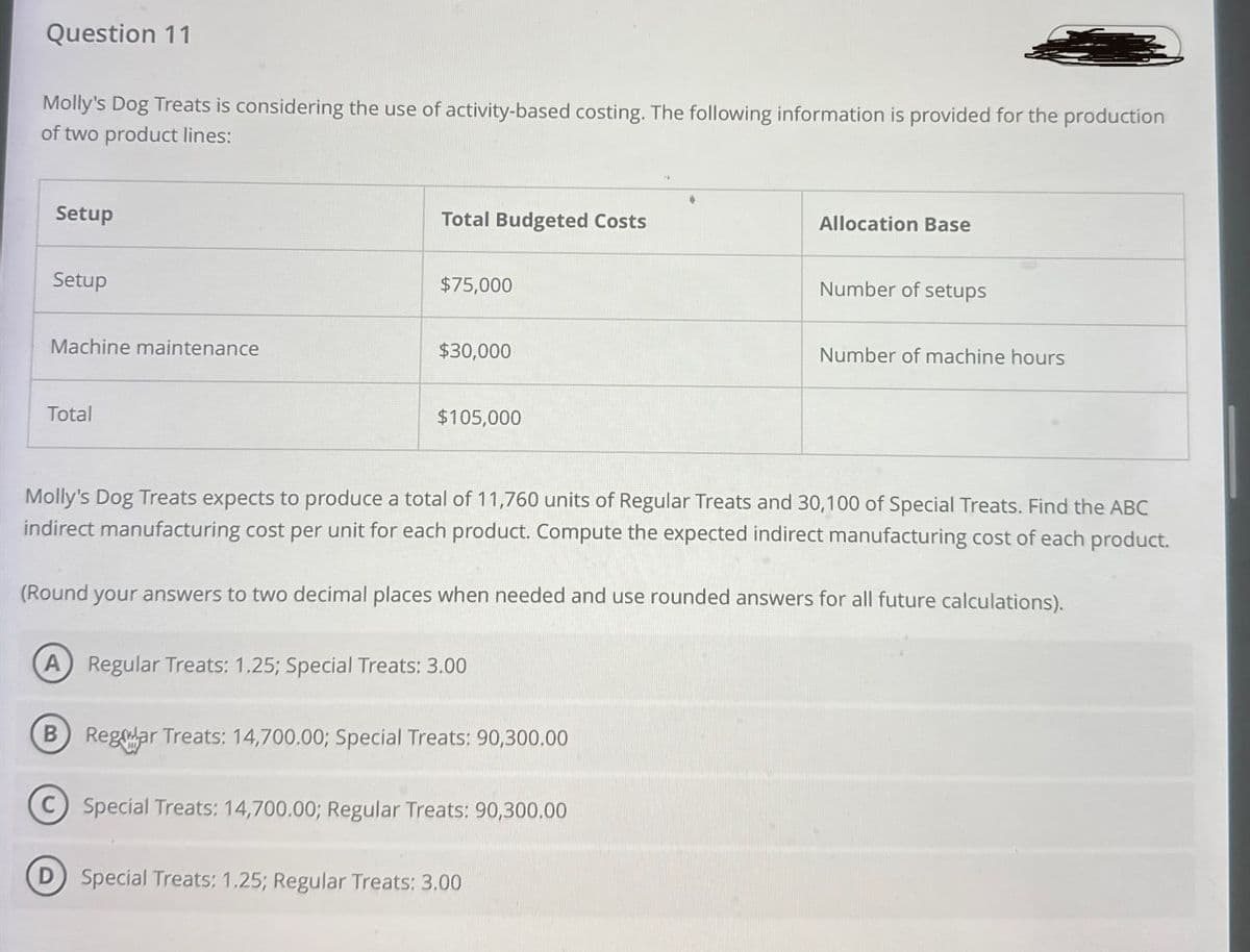 Question 11
Molly's Dog Treats is considering the use of activity-based costing. The following information is provided for the production
of two product lines:
Total Budgeted Costs
Allocation Base
$75,000
Number of setups
Number of machine hours
Setup
Setup
Machine maintenance
$30,000
Total
$105,000
Molly's Dog Treats expects to produce a total of 11,760 units of Regular Treats and 30,100 of Special Treats. Find the ABC
indirect manufacturing cost per unit for each product. Compute the expected indirect manufacturing cost of each product.
(Round your answers to two decimal places when needed and use rounded answers for all future calculations).
A Regular Treats: 1.25; Special Treats: 3.00
B Reglar Treats: 14,700.00; Special Treats: 90,300.00
Special Treats: 14,700.00; Regular Treats: 90,300.00
Special Treats: 1.25; Regular Treats: 3.00