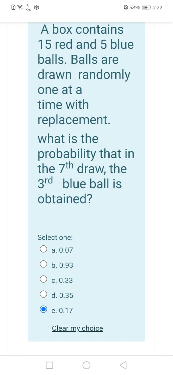 N 58% 2:22
A box contains
15 red and 5 blue
balls. Balls are
drawn randomly
one at a
time with
replacement.
what is the
probability that in
the 7th draw, the
3rd blue ball is
obtained?
Select one:
O a. 0.07
b. 0.93
c. 0.33
d. 0.35
O e. 0.17
Clear my choice
