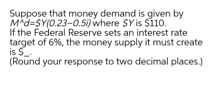 Suppose that money demand is given by
M^d=$Y(0.23–0.5i) where $Y is $110.
If the Federal Reserve sets an interest rate
target of 6%, the money supply it must create
is $_.
(Round your response to two decimal places.)
