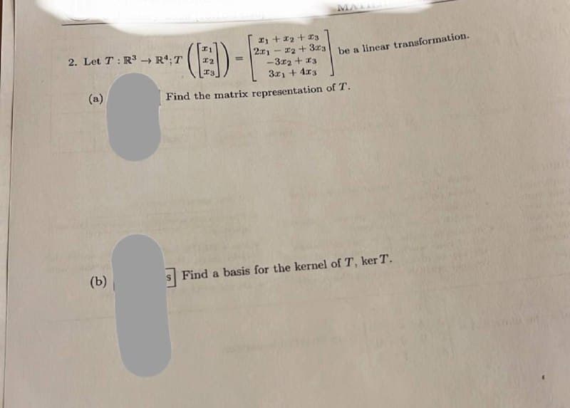 2. Let T: R³ →→ R¹; T
->>
(a)
(b)
11 + 1₂ +13
(E)- E
=
MALL
2x1 -2+3x3 be a linear transformation.
-3x2 + x3
3x₁ + 4x3
Find the matrix representation of T.
Find a basis for the kernel of T, ker T.