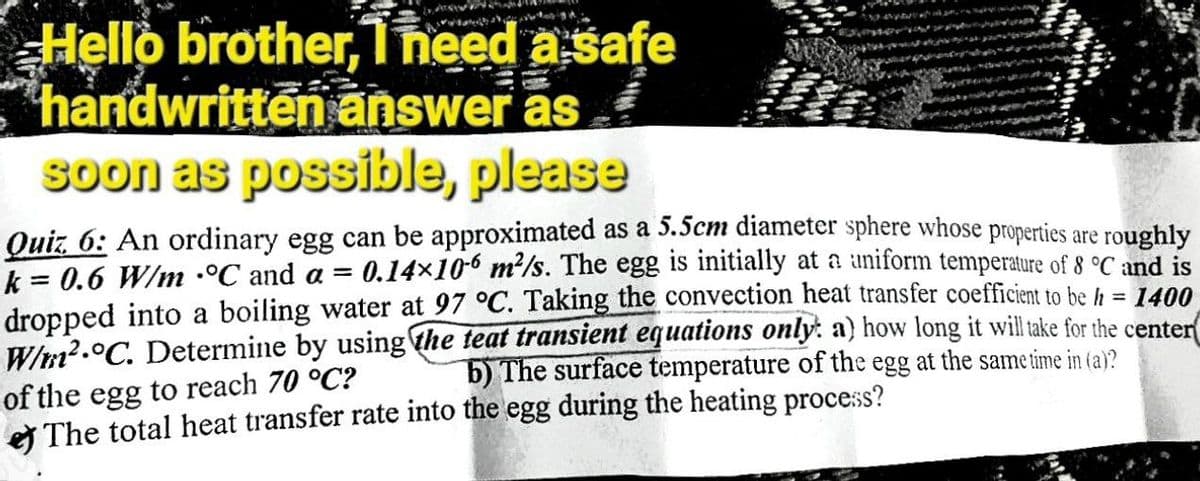 S
Ab
Hello brother, Theed a safe
handwritten answer as
soon as possible, please
Quiz 6: An ordinary egg can be approximated as a 5.5cm diameter sphere whose properties are roughly
k = 0.6 W/m °C and a = 0.14×106 m²/s. The egg is initially at a uniform temperature of 8 °C and is
dropped into a boiling water at 97 °C. Taking the convection heat transfer coefficient to be h = 1400
W/m².°C. Determine by using the teat transient equations only: a) how long it will take for the center
b) The surface temperature of the egg at the same time in (a)?
of the egg to reach 70 °C?
The total heat transfer rate into the egg during the heating process?