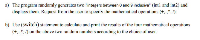 The program randomly generates two "integers between 0 and 9 inclusive" (int1 and int2) and
displays them. Request from the user to specify the mathematical operations (+,-,*, /).
Use (switch) statement to calculate and print the results of the four mathematical operations
(+,-,*, /) on the above two random numbers according to the choice of user.
