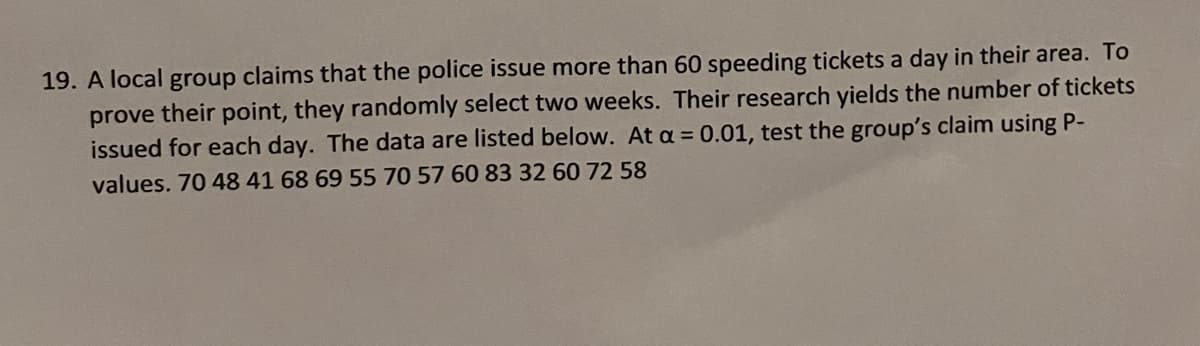 19. A local group claims that the police issue more than 60 speeding tickets a day in their area. To
prove their point, they randomly select two weeks. Their research yields the number of tickets
issued for each day. The data are listed below. At a = 0.01, test the group's claim using P-
values. 70 48 41 68 69 55 70 57 60 83 32 60 72 58