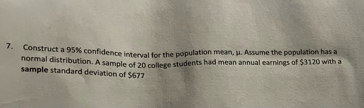 7.
Construct a 95% confidence interval for the population mean, μ. Assume the population has a
normal distribution. A sample of 20 college students had mean annual earnings of $3120 with a
sample standard deviation of $677