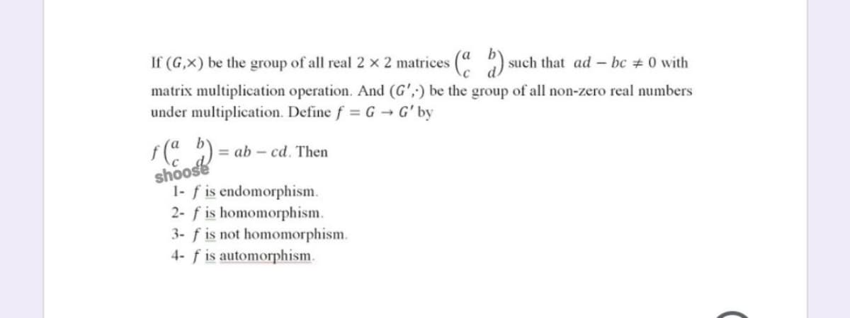 If (G,×) be the group of all real 2 x 2 matrices
s (" ) such that ad – bc # 0 with
matrix multiplication operation. And (G',;) be the group of all non-zero real numbers
under multiplication. Define f = G → G' by
= ab – cd. Then
shoose
1- f is endomorphism.
2- f is homomorphism.
3- f is not homomorphism.
4- f is automorphism.
