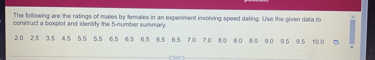 The following are the ratings of males by females in an experiment involving speed dating. Use the given data to
construct a boxplot and identify the 5-number summary.
2.0 2.5
3.5 4.5 5.5
5.5 6.5 6.5
6.5 6.5 6.5 7.0
7.0 8.0 8.0 8.0 9.0 9.5
9.5 10.0
