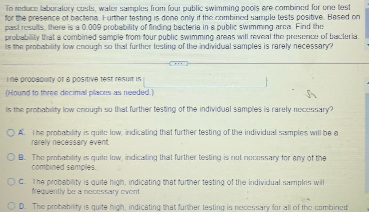 To reduce laboratory costs, water samples from four public swimming pools are combined for one test
for the presence of bacteria. Further testing is done only if the combined sample tests positive. Based on
past results, there is a 0.009 probability of finding bacteria in a public swimming area. Find the
probability that a combined sample from four public swimming areas will reveal the presence of bacteria.
Is the probability low enough so that further testing of the individual samples is rarely necessary?
ine prooabiaty of a posituve test resuit is
(Round to three decimal places as needed.)
Is the probability low enough so that further testing of the individual samples is rarely necessary?
OA The probability is quite low, indicating that further testing of the individual samples will be a
rarely necessary event.
OB. The probability is quite low, indicating that further testing is not necessary for any of the
combined samples.
OC. The probability is quite high, indicating that further testing of the individual samples will
frequently be a necessary event.
O D. The probability is quite high, indicating that further testing is necessary for all of the combined
