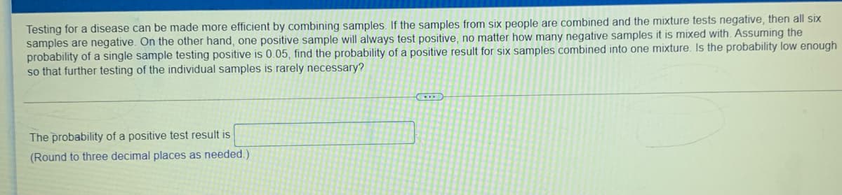 Testing for a disease can be made more efficient by combining samples. If the samples from six people are combined and the mixture tests negative, then all six
samples are negative. On the other hand, one positive sample will always test positive, no matter how many negative samples it is mixed with. Assuming the
probability of a single sample testing positive is 0.05, find the probability of a positive result for six samples combined into one mixture. Is the probability low enough
so that further testing of the individual samples is rarely necessary?
The probability of a positive test result is
(Round to three decimal places as needed.)
