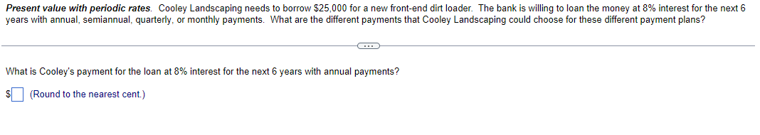 Present value with periodic rates. Cooley Landscaping needs to borrow $25,000 for a new front-end dirt loader. The bank is willing to loan the money at 8% interest for the next 6
years with annual, semiannual, quarterly, or monthly payments. What are the different payments that Cooley Landscaping could choose for these different payment plans?
C
What is Cooley's payment for the loan at 8% interest for the next 6 years with annual payments?
$ (Round to the nearest cent.)