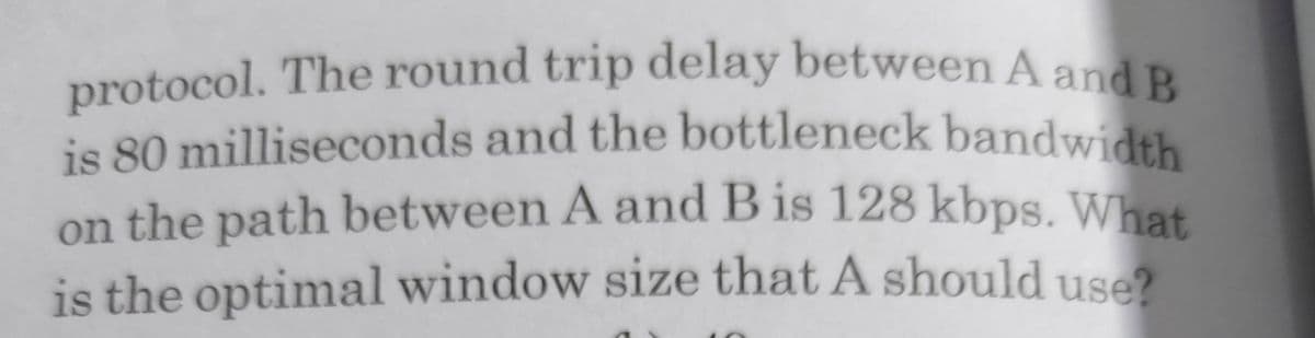 protocol. The round trip delay between A and B
is 80 milliseconds and the bottleneck bandwidth
is 80 milliseconds and the bottleneck bandwidth
on the path between A and B is 128 kbps. Whet
is the optimal window size that A should use?
