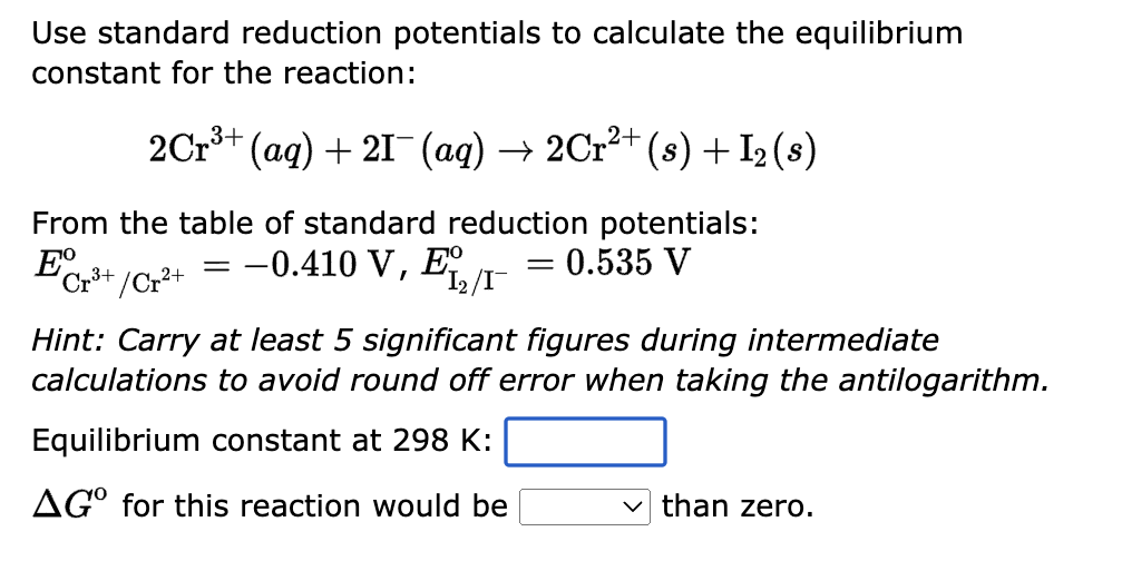 Use standard reduction potentials to calculate the equilibrium
constant for the reaction:
2Cr³+ (aq) + 21¯¯ (aq) → 2Cr²+ (s) + I₂ (s)
From the table of standard reduction potentials:
= -0.410 V, Ex = 0.535 V
ECr³+/Cr²+
1₂/I-
Hint: Carry at least 5 significant figures during intermediate
calculations to avoid round off error when taking the antilogarithm.
Equilibrium constant at 298 K:
AGO for this reaction would be
than zero.