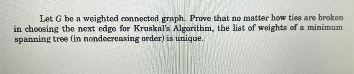 Let G be a weighted connected graph. Prove that no matter how ties are broken
in choosing the next edge for Kruskal's Algorithm, the list of weights of a minimum
spanning tree (in nondecreasing order) is unique.
