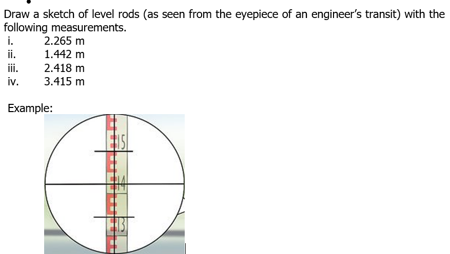 Draw a sketch of level rods (as seen from the eyepiece of an engineer's transit) with the
following measurements.
i.
ii.
iii.
2.265 m
1.442 m
2.418 m
iv.
3.415 m
Example:
