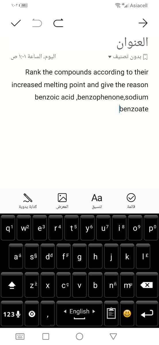 a Asiacell
العنوان
اليوم، الساعة ۱:۰۱ ص
ل بدون تصنيف ۲
Rank the compounds according to their
increased melting point and give the reason
benzoic acid ,benzophenone,sodium
þenzoate
Aa
كتابة يدوية
المعرض
تنسيق
قائمة
q' w²
ез
r4
t5 y6 u7
i8 0° p°
fF g| h| j
k
aa
z
X
V
b
m'
123 Q
( English ►
N
画
