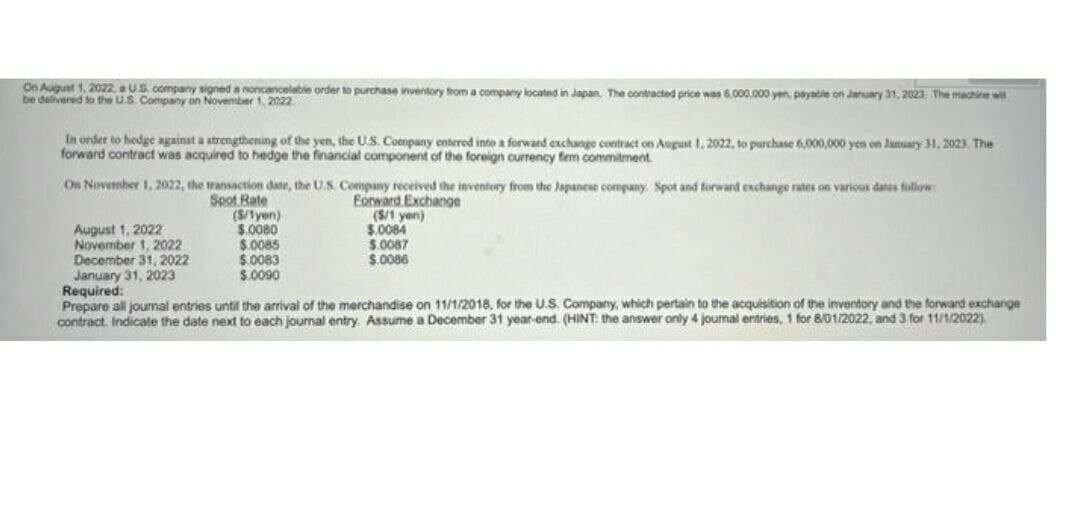 On August 1, 2022. a US company signed a noncancelable order to purchase inventory from a company located in Japan. The contracted price was 6.000.000 yen, payable on January 31, 2023 The machine wil
be delivered to the U.S. Company on November 1, 2022
In order to hedge against a strengthening of the yen, the U.S. Company entered into a forward exchange contract on August 1, 2022, to purchase 6,000,000 yen on January 31, 2023. The
forward contract was acquired to hedge the financial component of the foreign currency firm commitment.
On November 1, 2022, the transaction date, the U.S. Company received the inventory from the Japanese company. Spot and forward exchange rates on various dates follow
Spot Rate
Forward Exchange
(S/1yen)
$.0080
August 1, 2022
($/1 yen)
$.0084
$.0087
$.0086
$.0085
November 1, 2022
December 31, 2022
January 31, 2023
$.0083
$.0090
Required:
Prepare all journal entries until the arrival of the merchandise on 11/1/2018, for the U.S. Company, which pertain to the acquisition of the inventory and the forward exchange
contract. Indicate the date next to each journal entry. Assume a December 31 year-end. (HINT: the answer only 4 journal entries, 1 for 8/01/2022, and 3 for 11/1/2022)