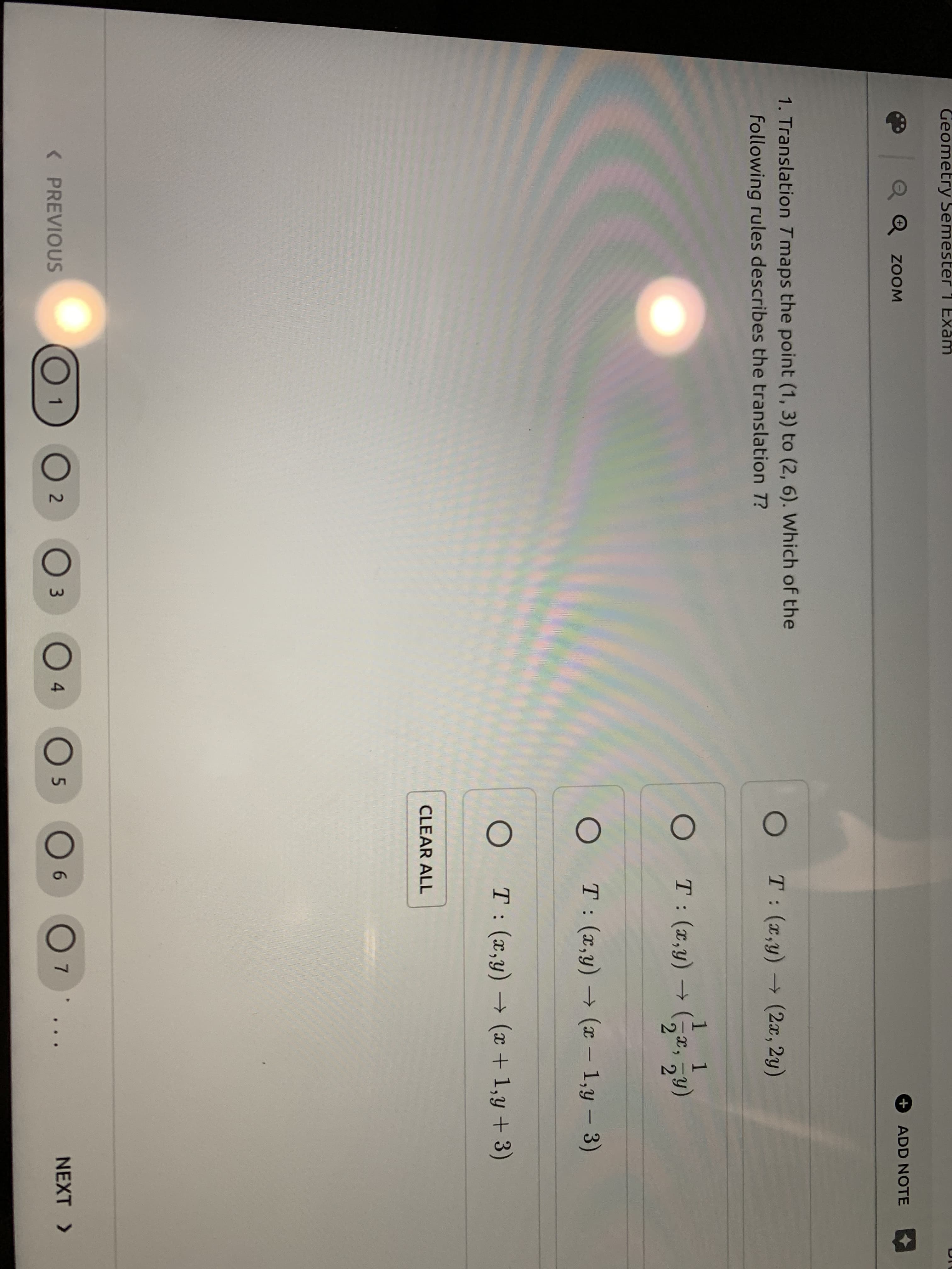 Geometry Semester 1 Exam
+
ADD NOTE
Q Q ZOOM
1. Translation Tmaps the point (1, 3) to (2, 6). Which of the
T: (x,y) (2x, 2y)
following rules describes the translation T?
1
O T:(x,y)
2.
T: (x,y) → (x – 1,y – 3)
|
T: (x,y) → ( + 1,y + 3)
CLEAR ALL
O 2
05
NEXT >
< PREVIOUS
3.
4
6.
7.
