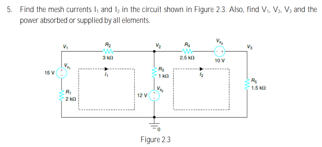 Find the mesh currents I, and I2 in the circuit shown in Figure 2.3. Also, find V1, V2, V3 and the
power absorbed or supplied by all elements.
5.
Vsg
R2
V2
R4
V3
V1
2.5 kn
3 kN
10 V
Vs1
R3
1 kN
12
15 V
R5
1.5 kN
Vs2
R1
12 V
2 kN
Figure 2.3

