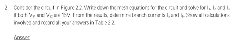 2. Consider the circuit in Figure 2.2. Write down the mesh equations for the circuit and solve for I, I2 and I;
if both Vsı and Vsz are 15V. From the results, determine branch currents I, and I,. Show all calculations
involved and record all your answers in Table 2.2.
Answer
