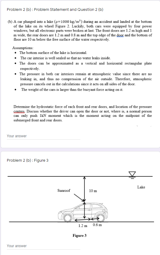 Problem 2 (b) : Problem Statement and Question 2 (b)
(b) A car plunged into a lake (p=1000 kg/m³) during an accident and landed at the bottom
of the lake on its wheel Figure 2. Luckily, both cars were equipped by four power
windows, but all electronic parts were broken at last. The front doors are 1.2 m high and 1
m wide, the rear doors are 1.2 m and 0.8 m and the top edge of the door and the bottom of
floor are 10 m below the free surface of the water respectively.
Assumptions:
The bottom surface of the lake is horizontal.
The car interior is well sealed so that no water leaks inside.
The doors can be approximated as a vertical and horizontal rectangular plate
respectively.
• The pressure in both car interiors remain at atmospheric value since there are no
leaking in, and thus no compression of the air outside. Therefore, atmospheric
pressure cancels out in the calculations since it acts on all sides of the door.
• The weight of the cars is larger than the buoyant force acting on it.
Determine the hydrostatic force of cach front and rear doors, and location of the pressure
centers. Discuss whether the driver can open the door or not, where is, a normal person
can only push 1kN moment which is the moment acting on the midpoint of the
submerged front and rear doors.
Your answer
Problem 2 (b) : Figure 3
Lake
Sunroof
10 m
1.2 m 0.6 m
Figure 3
Your answer
