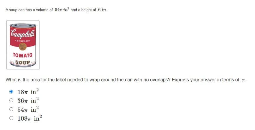 A soup can has a volume of 547 in and a height of 6 in.
Campbel
CONDENSED
TOMATO
SOUP
What is the area for the label needed to wrap around the can with no overlaps? Express your answer in terms of T.
187 in?
O 367 in?
O 547 in?
2
O 1087 in?
