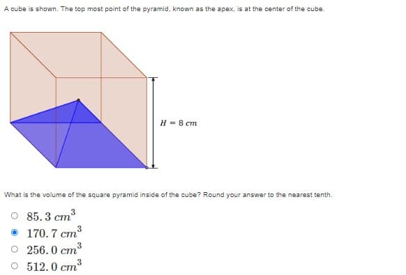 A cube is shown. The top most point of the pyramid, known as the apex, is at the center of the cube.
Н 8 ст
What is the volume of the square pyramid inside of the cube? Round your answer to the nearest tenth.
85.3 ст3
170. 7 cm3
256. 0 cm
O 512.0 cm3
