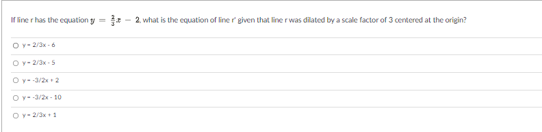 If line r has the equation y =
2. what is the equation of line r' given that line r was dilated by a scale factor of 3 centered at the origin?
O y - 2/3x - 6
O y- 2/3x - 5
O y- -3/2x + 2
O y- -3/2x - 10
O y- 2/3x + 1
